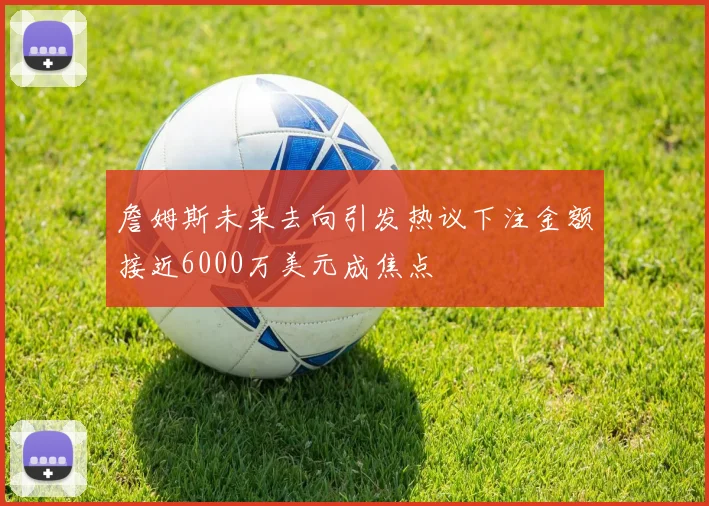 詹姆斯未来去向引发热议下注金额接近6000万美元成焦点