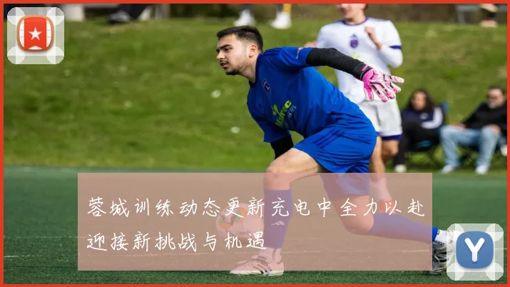 蓉城训练动态更新充电中全力以赴迎接新挑战与机遇