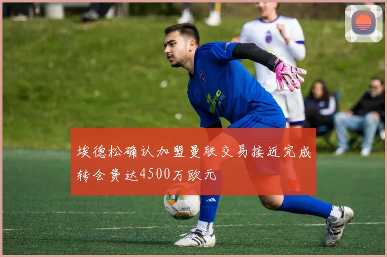 埃德松确认加盟曼联交易接近完成转会费达4500万欧元