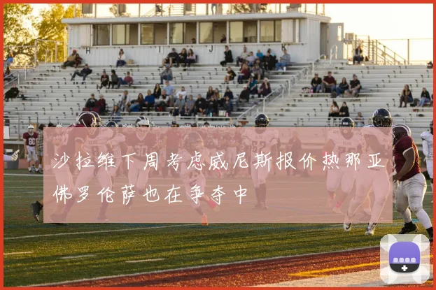 沙拉维下周考虑威尼斯报价热那亚佛罗伦萨也在争夺中